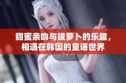 甜蜜亲吻与拔萝卜的乐趣，相遇在韩国的童谣世界