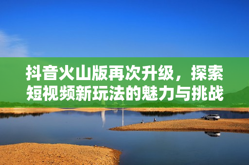 抖音火山版再次升级，探索短视频新玩法的魅力与挑战