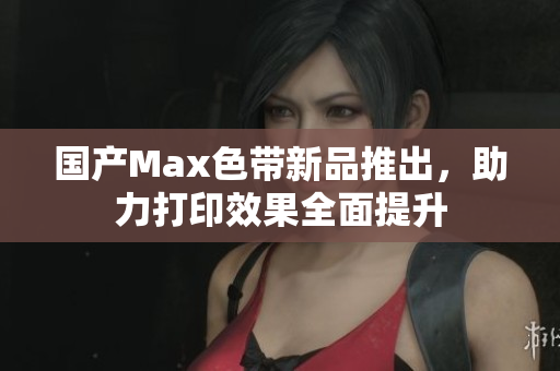 国产Max色带新品推出，助力打印效果全面提升