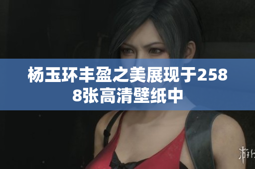 杨玉环丰盈之美展现于2588张高清壁纸中