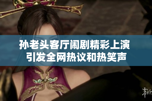 孙老头客厅闹剧精彩上演 引发全网热议和热笑声