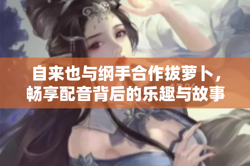 自来也与纲手合作拔萝卜，畅享配音背后的乐趣与故事