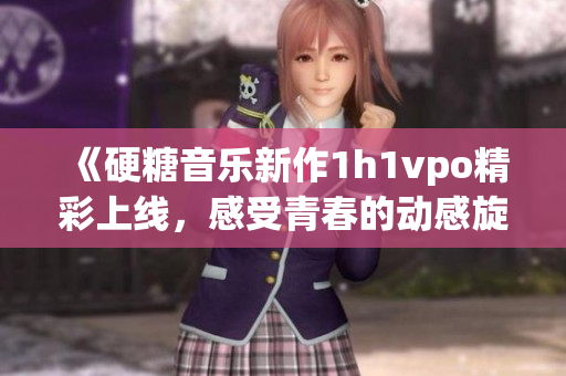 《硬糖音乐新作1h1vpo精彩上线，感受青春的动感旋律》