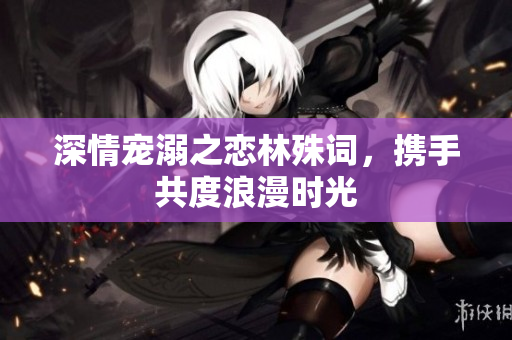 深情宠溺之恋林殊词，携手共度浪漫时光