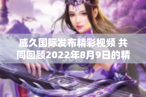 威久国际发布精彩视频 共同回顾2022年8月9日的精彩瞬间
