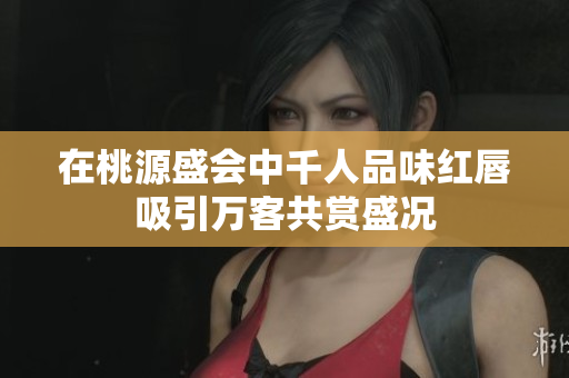 在桃源盛会中千人品味红唇吸引万客共赏盛况