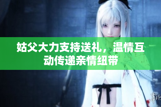 姑父大力支持送礼，温情互动传递亲情纽带
