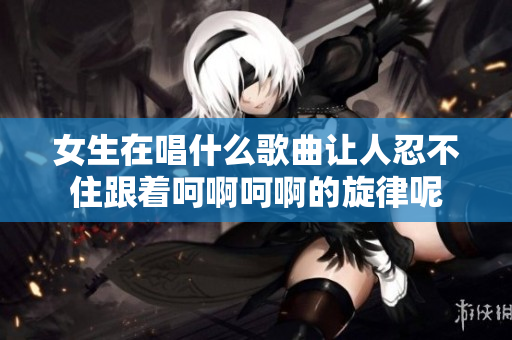 女生在唱什么歌曲让人忍不住跟着呵啊呵啊的旋律呢