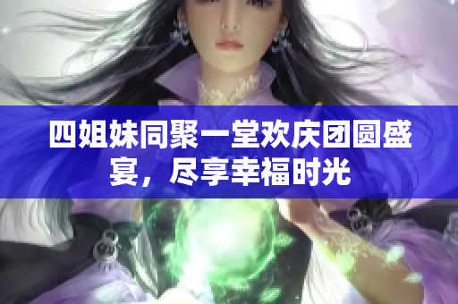 四姐妹同聚一堂欢庆团圆盛宴，尽享幸福时光
