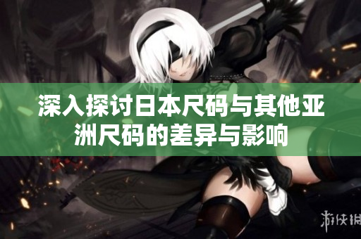 深入探讨日本尺码与其他亚洲尺码的差异与影响