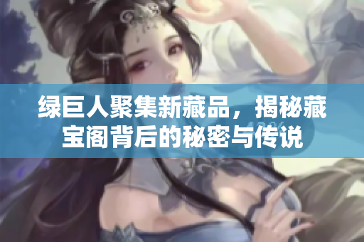 绿巨人聚集新藏品，揭秘藏宝阁背后的秘密与传说
