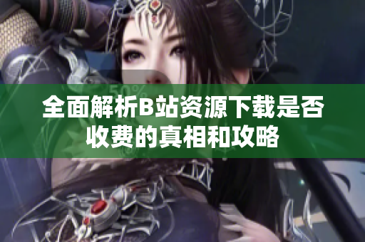全面解析B站资源下载是否收费的真相和攻略