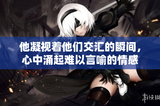 他凝视着他们交汇的瞬间，心中涌起难以言喻的情感