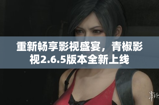 重新畅享影视盛宴，青椒影视2.6.5版本全新上线