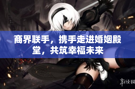 商界联手，携手走进婚姻殿堂，共筑幸福未来