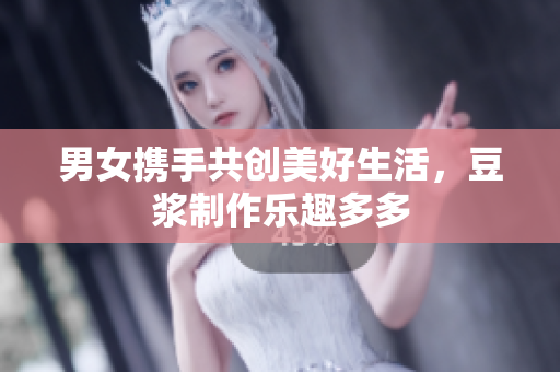 男女携手共创美好生活，豆浆制作乐趣多多