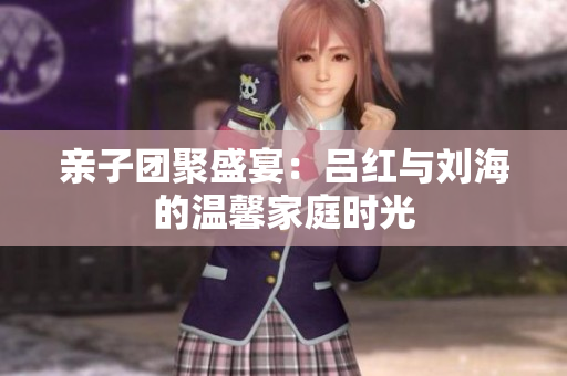亲子团聚盛宴：吕红与刘海的温馨家庭时光