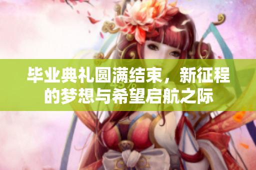 毕业典礼圆满结束，新征程的梦想与希望启航之际