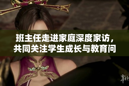 班主任走进家庭深度家访，共同关注学生成长与教育问题