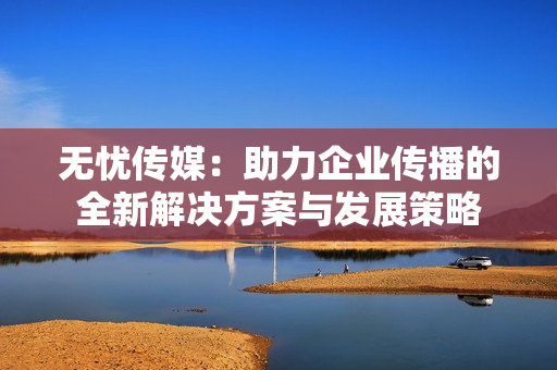 无忧传媒：助力企业传播的全新解决方案与发展策略