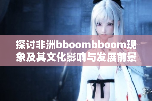 探讨非洲bboombboom现象及其文化影响与发展前景