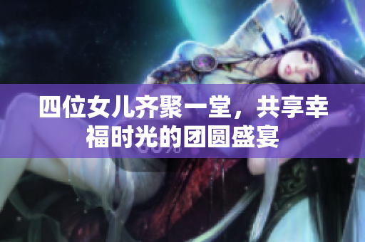 四位女儿齐聚一堂，共享幸福时光的团圆盛宴