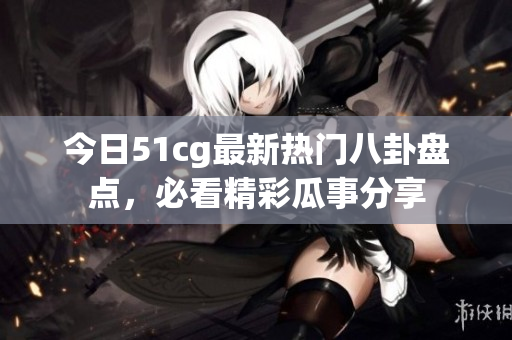 今日51cg最新热门八卦盘点，必看精彩瓜事分享