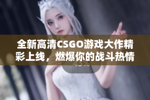 全新高清CSGO游戏大作精彩上线，燃爆你的战斗热情