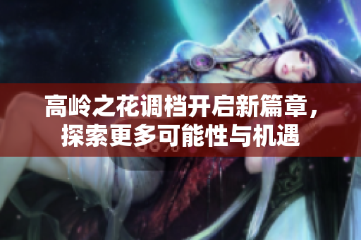 高岭之花调档开启新篇章，探索更多可能性与机遇