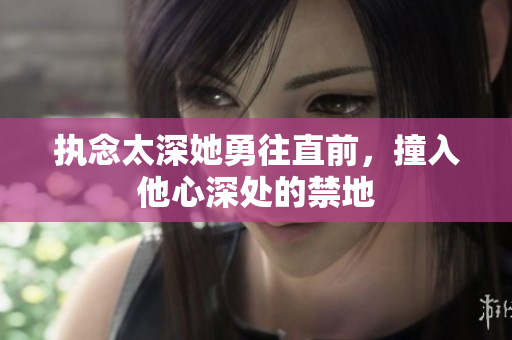 执念太深她勇往直前，撞入他心深处的禁地