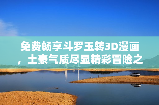 免费畅享斗罗玉转3D漫画，土豪气质尽显精彩冒险之旅