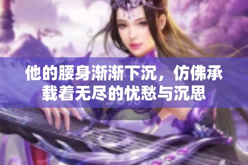 他的腰身渐渐下沉，仿佛承载着无尽的忧愁与沉思