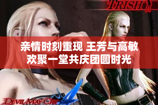 亲情时刻重现 王芳与高敏欢聚一堂共庆团圆时光