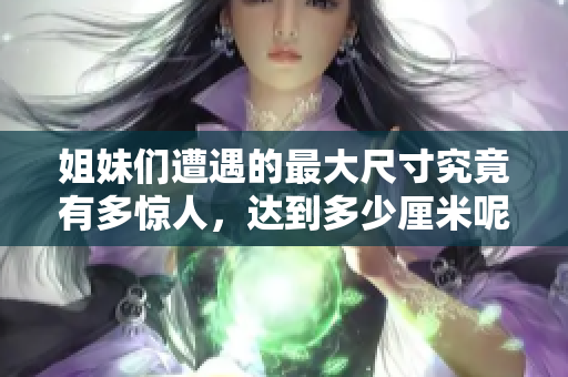 姐妹们遭遇的最大尺寸究竟有多惊人，达到多少厘米呢