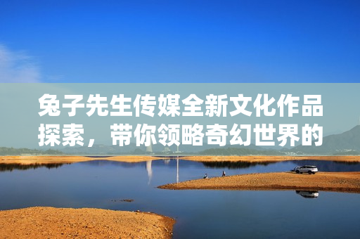 兔子先生传媒全新文化作品探索，带你领略奇幻世界的魅力