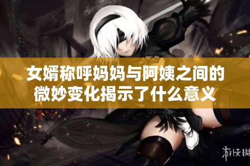 女婿称呼妈妈与阿姨之间的微妙变化揭示了什么意义