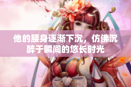 他的腰身逐渐下沉，仿佛沉醉于瞬间的悠长时光