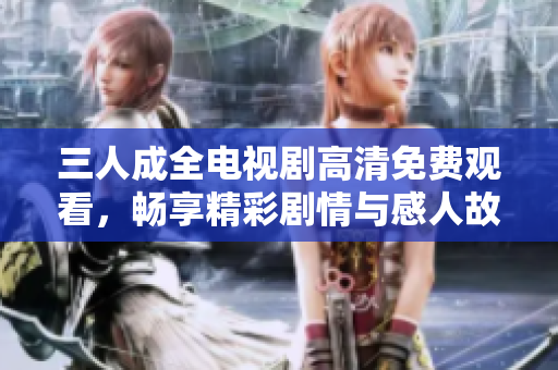 三人成全电视剧高清免费观看，畅享精彩剧情与感人故事