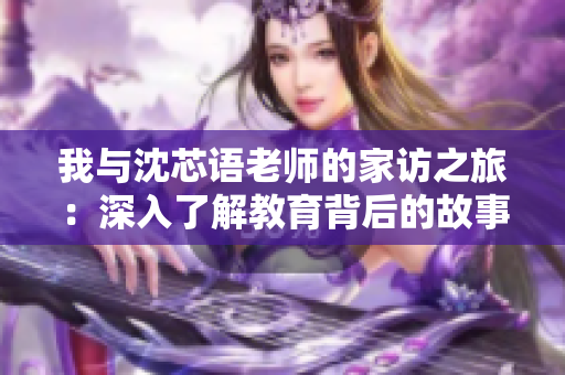 我与沈芯语老师的家访之旅：深入了解教育背后的故事