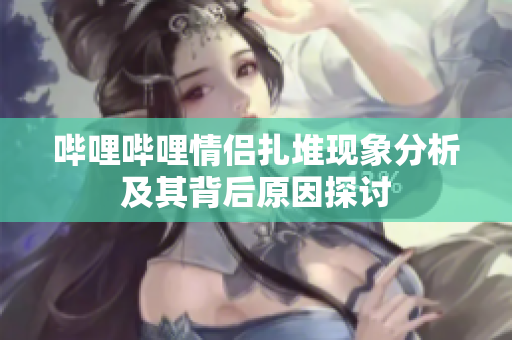 哔哩哔哩情侣扎堆现象分析及其背后原因探讨