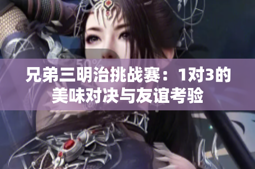 兄弟三明治挑战赛：1对3的美味对决与友谊考验