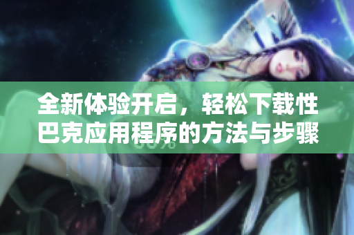 全新体验开启，轻松下载性巴克应用程序的方法与步骤