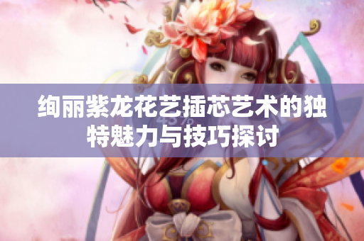 绚丽紫龙花艺插芯艺术的独特魅力与技巧探讨