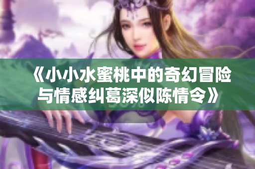 《小小水蜜桃中的奇幻冒险与情感纠葛深似陈情令》