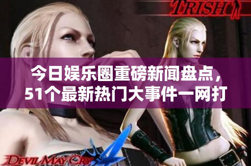 今日娱乐圈重磅新闻盘点，51个最新热门大事件一网打尽
