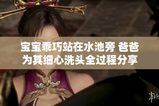 宝宝乖巧站在水池旁 爸爸为其细心洗头全过程分享