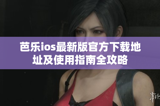 芭乐ios最新版官方下载地址及使用指南全攻略