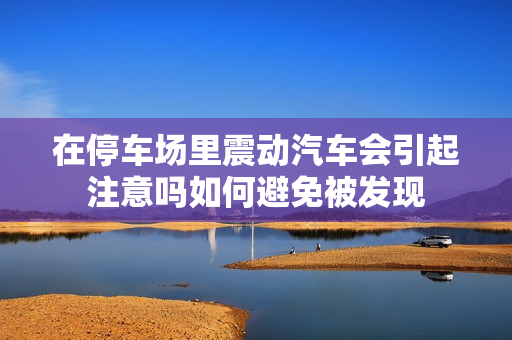 在停车场里震动汽车会引起注意吗如何避免被发现
