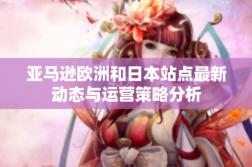 亚马逊欧洲和日本站点最新动态与运营策略分析