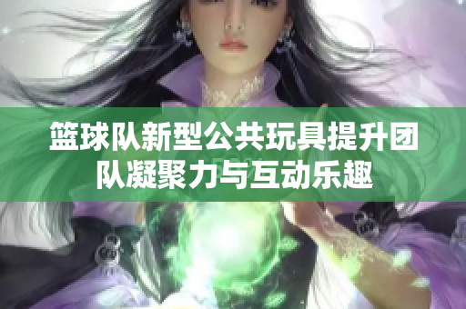 篮球队新型公共玩具提升团队凝聚力与互动乐趣